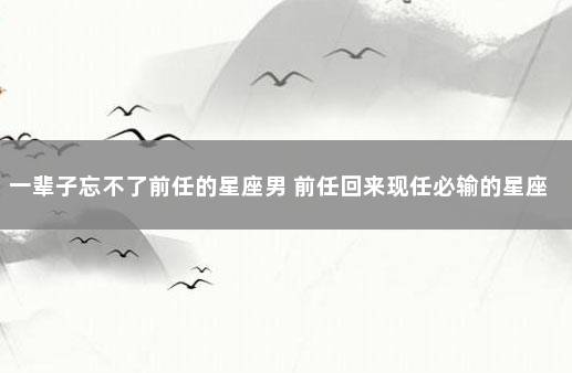 一辈子忘不了前任的星座男 前任回来现任必输的星座