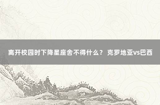 离开校园时下降星座舍不得什么？ 克罗地亚vs巴西比分预测分析最新