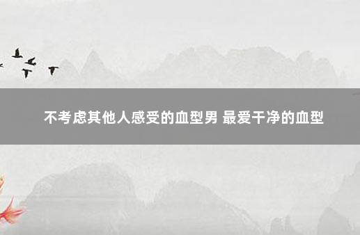 不考虑其他人感受的血型男 最爱干净的血型