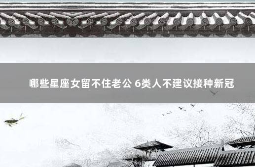 哪些星座女留不住老公 6类人不建议接种新冠