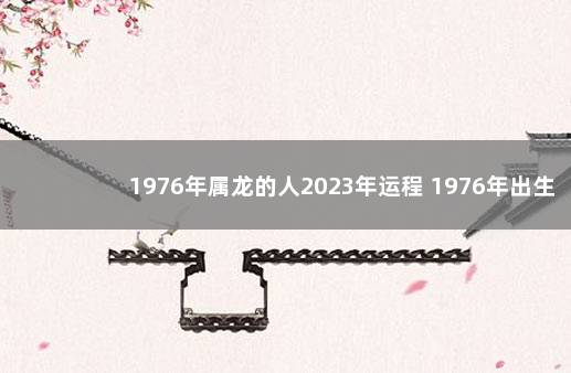 1976年属龙的人2023年运程 1976年出生的2023年的运势