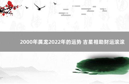 2000年属龙2022年的运势 吉星相助财运滚滚