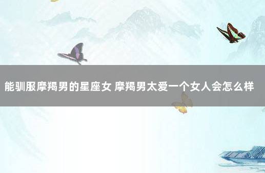 能驯服摩羯男的星座女 摩羯男太爱一个女人会怎么样