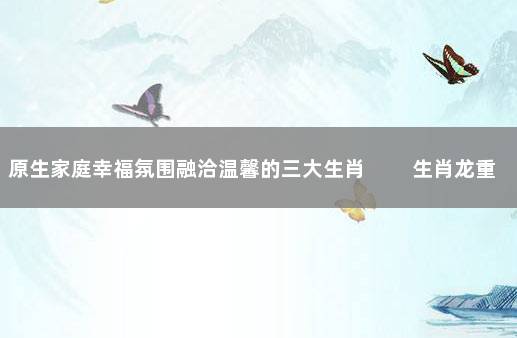 原生家庭幸福氛围融洽温馨的三大生肖 　　生肖龙重视家庭