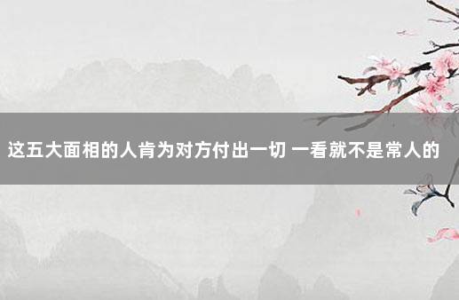 这五大面相的人肯为对方付出一切 一看就不是常人的面相