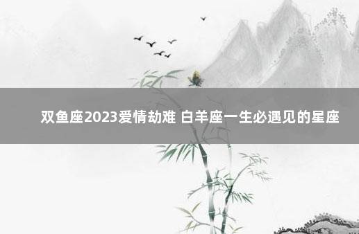 双鱼座2023爱情劫难 白羊座一生必遇见的星座