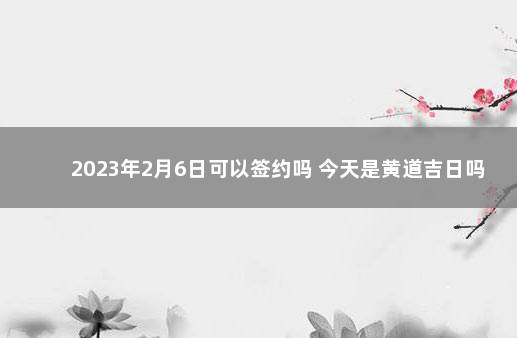 2023年2月6日可以签约吗 今天是黄道吉日吗 2023年2月18日老黄历