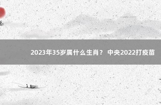 2023年35岁属什么生肖？ 中央2022打疫苗最新政策