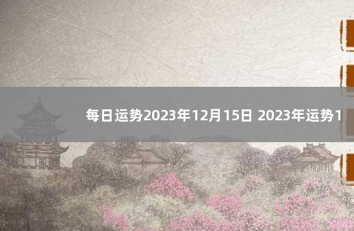 每日运势2023年12月15日 2023年运势12生肖运势详解