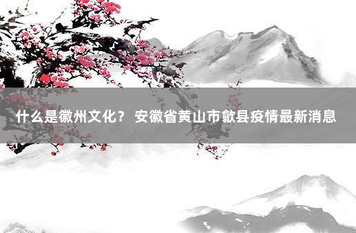 什么是徽州文化？ 安徽省黄山市歙县疫情最新消息