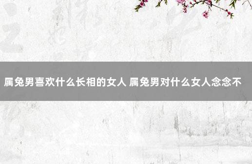 属兔男喜欢什么长相的女人 属兔男对什么女人念念不忘