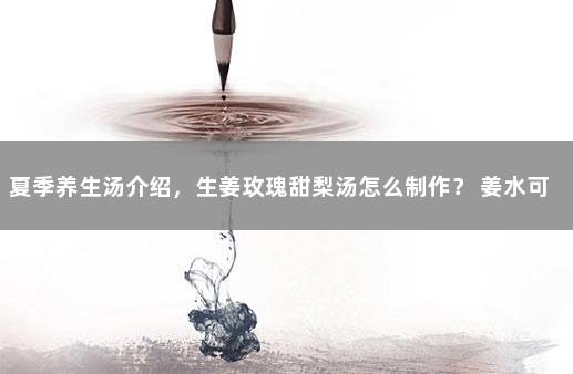 夏季养生汤介绍，生姜玫瑰甜梨汤怎么制作？ 姜水可以泡玫瑰花吗