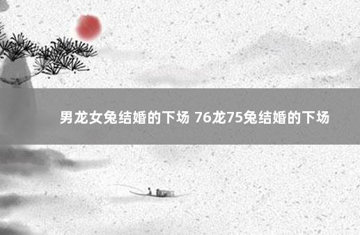 男龙女兔结婚的下场 76龙75兔结婚的下场