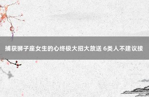 捕获狮子座女生的心终极大招大放送 6类人不建议接种新冠