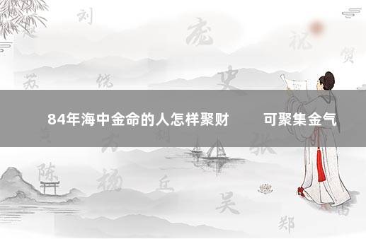 84年海中金命的人怎样聚财 　　可聚集金气