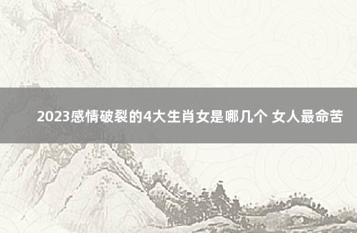 2023感情破裂的4大生肖女是哪几个 女人最命苦的三种生肖