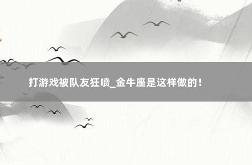 打游戏被队友狂喷_金牛座是这样做的！ 　　