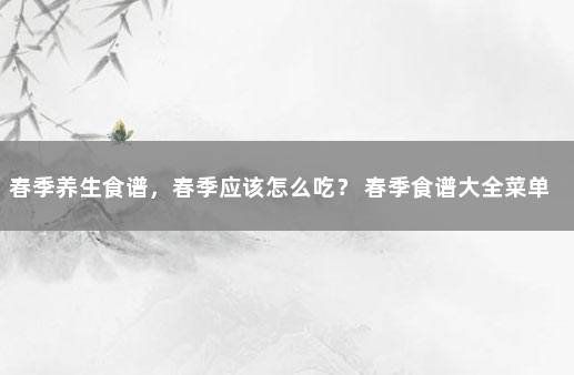 春季养生食谱，春季应该怎么吃？ 春季食谱大全菜单一周