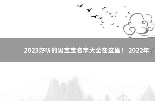 2023好听的男宝宝名字大全在这里！ 2022年男宝宝取名字大全