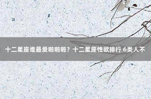 十二星座谁最爱啪啪啪？十二星座性欲排行 6类人不建议接种新冠