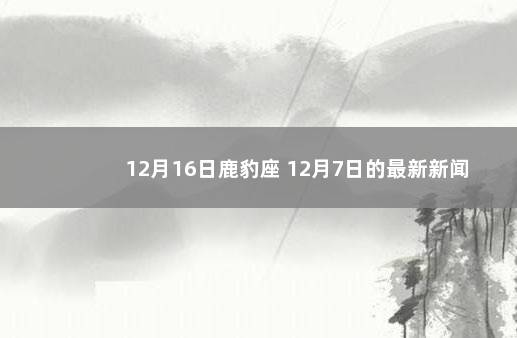 12月16日鹿豹座 12月7日的最新新闻