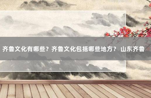 齐鲁文化有哪些？齐鲁文化包括哪些地方？ 山东齐鲁文化的特色