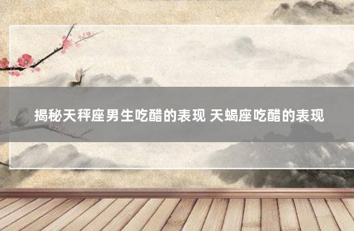 揭秘天秤座男生吃醋的表现 天蝎座吃醋的表现