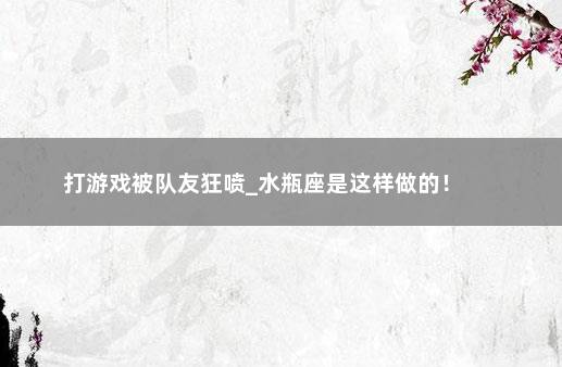 打游戏被队友狂喷_水瓶座是这样做的！ 　　