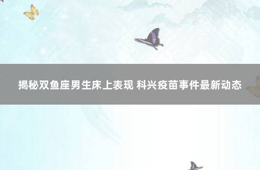 揭秘双鱼座男生床上表现 科兴疫苗事件最新动态