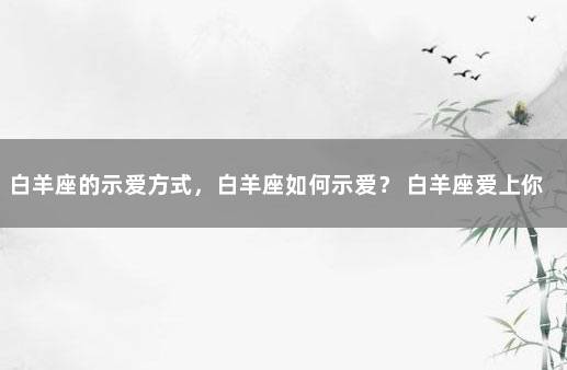 白羊座的示爱方式，白羊座如何示爱？ 白羊座爱上你的17个表现