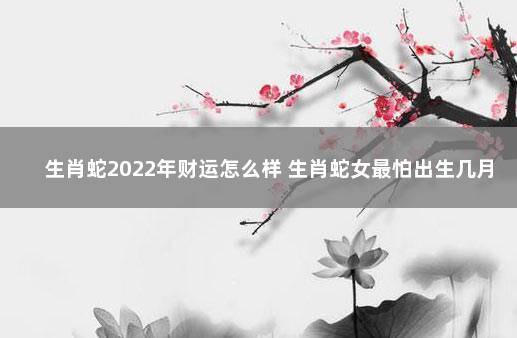 生肖蛇2022年财运怎么样 生肖蛇女最怕出生几月