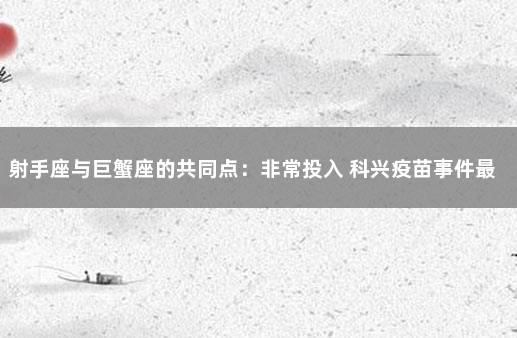 射手座与巨蟹座的共同点：非常投入 科兴疫苗事件最新动态