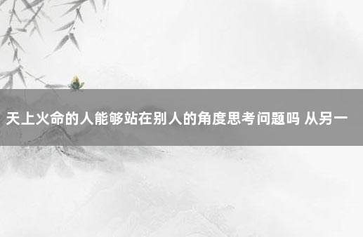 天上火命的人能够站在别人的角度思考问题吗 从另一个角度去思考作文