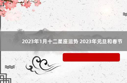 2023年1月十二星座运势 2023年元旦和春节放假
