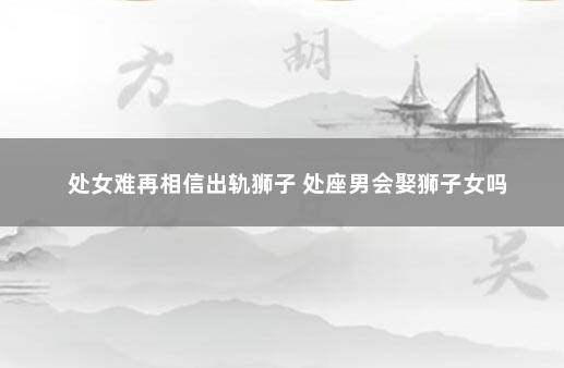 处女难再相信出轨狮子 处座男会娶狮子女吗
