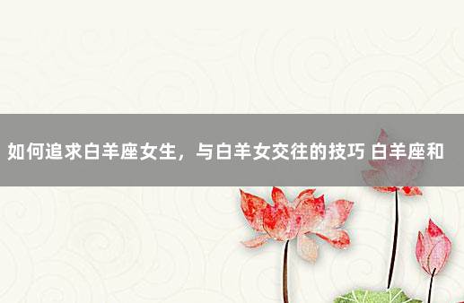 如何追求白羊座女生，与白羊女交往的技巧 白羊座和水瓶座配吗