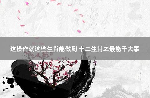 这操作就这些生肖能做到 十二生肖之最能干大事