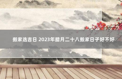 搬家选吉日 2023年腊月二十八搬家日子好不好 福建最新放假通知