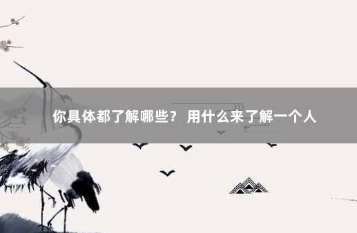 你具体都了解哪些？ 用什么来了解一个人