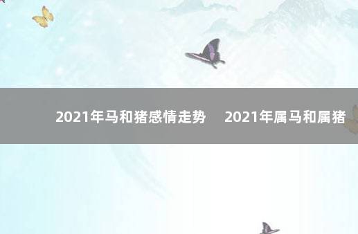 2021年马和猪感情走势 　2021年属马和属猪的感情运势