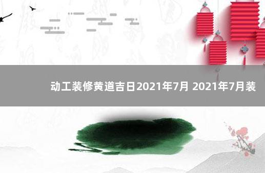 动工装修黄道吉日2021年7月 2021年7月装修开工吉日（共八天）