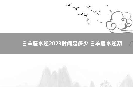 白羊座水逆2023时间是多少 白羊座水逆期