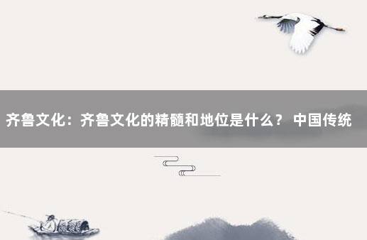 齐鲁文化：齐鲁文化的精髓和地位是什么？ 中国传统文化的核心精髓