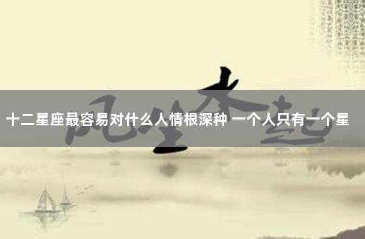 十二星座最容易对什么人情根深种 一个人只有一个星座吗