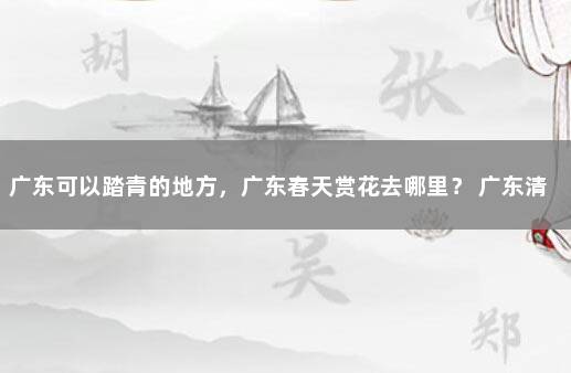 广东可以踏青的地方，广东春天赏花去哪里？ 广东清远清城区疫情最新情况