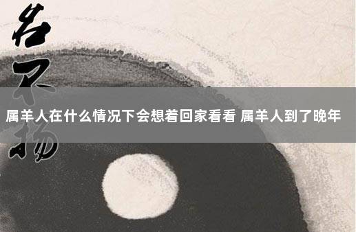 属羊人在什么情况下会想着回家看看 属羊人到了晚年有谁陪