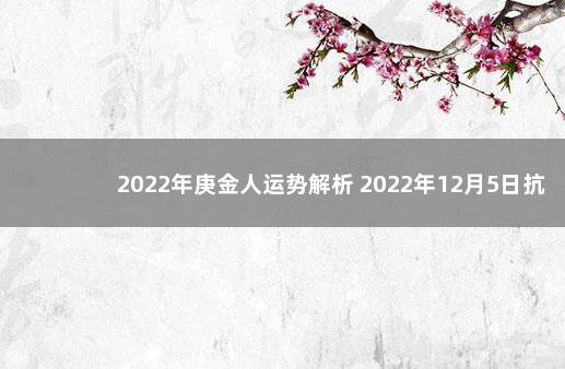 2022年庚金人运势解析 2022年12月5日抗疫结束