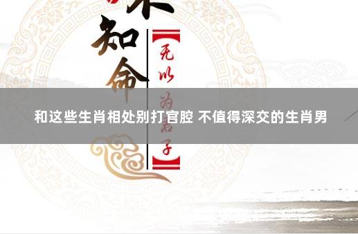 和这些生肖相处别打官腔 不值得深交的生肖男