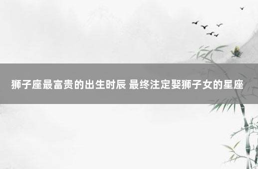 狮子座最富贵的出生时辰 最终注定娶狮子女的星座