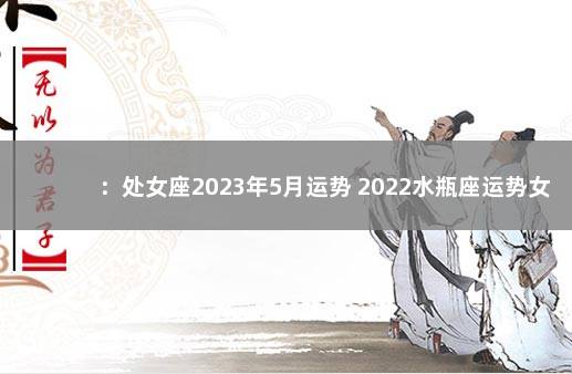 ：处女座2023年5月运势 2022水瓶座运势女完整版